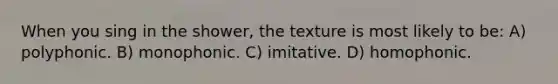 When you sing in the shower, the texture is most likely to be: A) polyphonic. B) monophonic. C) imitative. D) homophonic.