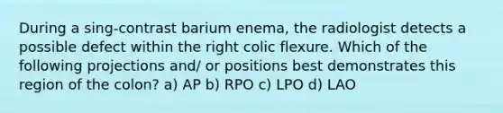 During a sing-contrast barium enema, the radiologist detects a possible defect within the right colic flexure. Which of the following projections and/ or positions best demonstrates this region of the colon? a) AP b) RPO c) LPO d) LAO