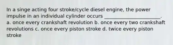 In a singe acting four stroke/cycle diesel engine, the power impulse in an individual cylinder occurs _______________________. a. once every crankshaft revolution b. once every two crankshaft revolutions c. once every piston stroke d. twice every piston stroke