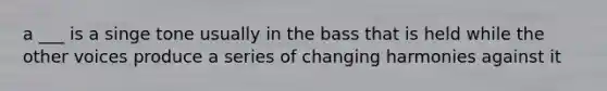 a ___ is a singe tone usually in the bass that is held while the other voices produce a series of changing harmonies against it