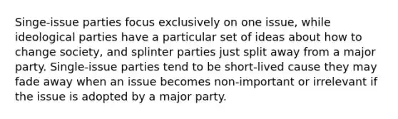 Singe-issue parties focus exclusively on one issue, while ideological parties have a particular set of ideas about how to change society, and splinter parties just split away from a major party. Single-issue parties tend to be short-lived cause they may fade away when an issue becomes non-important or irrelevant if the issue is adopted by a major party.