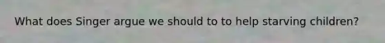 What does Singer argue we should to to help starving children?
