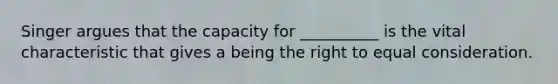 Singer argues that the capacity for __________ is the vital characteristic that gives a being the right to equal consideration.