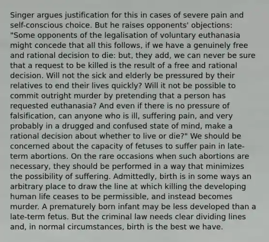 Singer argues justification for this in cases of severe pain and self-conscious choice. But he raises opponents' objections: "Some opponents of the legalisation of voluntary euthanasia might concede that all this follows, if we have a genuinely free and rational decision to die: but, they add, we can never be sure that a request to be killed is the result of a free and rational decision. Will not the sick and elderly be pressured by their relatives to end their lives quickly? Will it not be possible to commit outright murder by pretending that a person has requested euthanasia? And even if there is no pressure of falsification, can anyone who is ill, suffering pain, and very probably in a drugged and confused state of mind, make a rational decision about whether to live or die?" We should be concerned about the capacity of fetuses to suffer pain in late-term abortions. On the rare occasions when such abortions are necessary, they should be performed in a way that minimizes the possibility of suffering. Admittedly, birth is in some ways an arbitrary place to draw the line at which killing the developing human life ceases to be permissible, and instead becomes murder. A prematurely born infant may be less developed than a late-term fetus. But the criminal law needs clear dividing lines and, in normal circumstances, birth is the best we have.