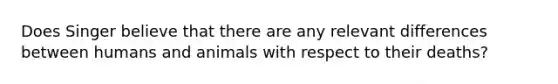 Does Singer believe that there are any relevant differences between humans and animals with respect to their deaths?