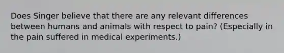 Does Singer believe that there are any relevant differences between humans and animals with respect to pain? (Especially in the pain suffered in medical experiments.)