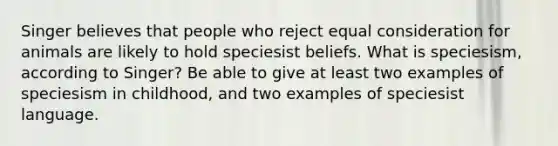 Singer believes that people who reject equal consideration for animals are likely to hold speciesist beliefs. What is speciesism, according to Singer? Be able to give at least two examples of speciesism in childhood, and two examples of speciesist language.