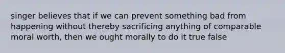 singer believes that if we can prevent something bad from happening without thereby sacrificing anything of comparable moral worth, then we ought morally to do it true false