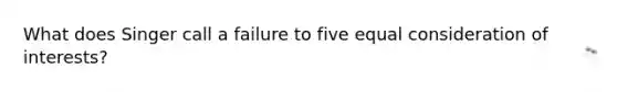 What does Singer call a failure to five equal consideration of interests?