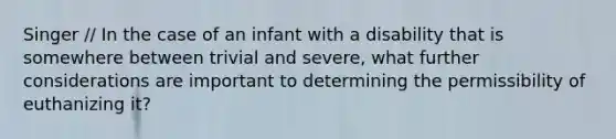 Singer // In the case of an infant with a disability that is somewhere between trivial and severe, what further considerations are important to determining the permissibility of euthanizing it?