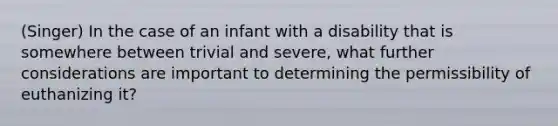 (Singer) In the case of an infant with a disability that is somewhere between trivial and severe, what further considerations are important to determining the permissibility of euthanizing it?