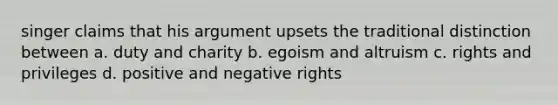 singer claims that his argument upsets the traditional distinction between a. duty and charity b. egoism and altruism c. rights and privileges d. positive and negative rights