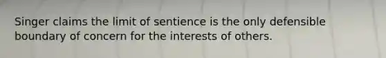 Singer claims the limit of sentience is the only defensible boundary of concern for the interests of others.