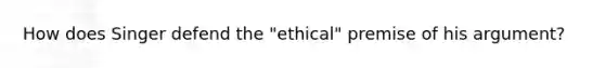 How does Singer defend the "ethical" premise of his argument?