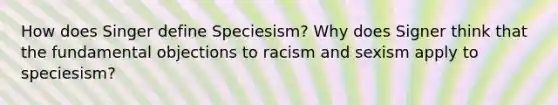 How does Singer define Speciesism? Why does Signer think that the fundamental objections to racism and sexism apply to speciesism?