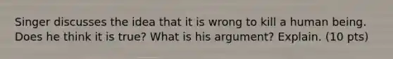 Singer discusses the idea that it is wrong to kill a human being. Does he think it is true? What is his argument? Explain. (10 pts)