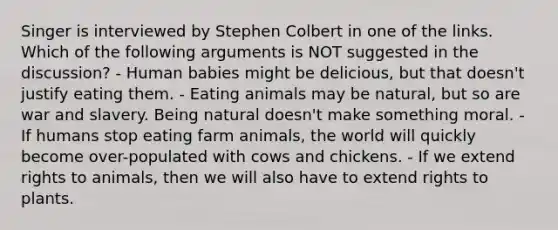 Singer is interviewed by Stephen Colbert in one of the links. Which of the following arguments is NOT suggested in the discussion? - Human babies might be delicious, but that doesn't justify eating them. - Eating animals may be natural, but so are war and slavery. Being natural doesn't make something moral. - If humans stop eating farm animals, the world will quickly become over-populated with cows and chickens. - If we extend rights to animals, then we will also have to extend rights to plants.