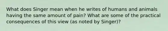 What does Singer mean when he writes of humans and animals having the same amount of pain? What are some of the practical consequences of this view (as noted by Singer)?