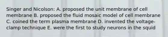 Singer and Nicolson: A. proposed the unit membrane of cell membrane B. proposed the fluid mosaic model of cell membrane C. coined the term plasma membrane D. invented the voltage-clamp technique E. were the first to study neurons in the squid