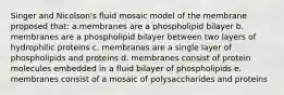 Singer and Nicolson's fluid mosaic model of the membrane proposed that: a.membranes are a phospholipid bilayer b. membranes are a phospholipid bilayer between two layers of hydrophilic proteins c. membranes are a single layer of phospholipids and proteins d. membranes consist of protein molecules embedded in a fluid bilayer of phospholipids e. membranes consist of a mosaic of polysaccharides and proteins