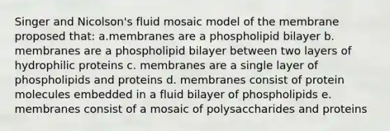 Singer and Nicolson's fluid mosaic model of the membrane proposed that: a.membranes are a phospholipid bilayer b. membranes are a phospholipid bilayer between two layers of hydrophilic proteins c. membranes are a single layer of phospholipids and proteins d. membranes consist of protein molecules embedded in a fluid bilayer of phospholipids e. membranes consist of a mosaic of polysaccharides and proteins