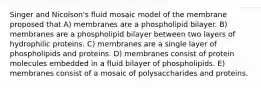 Singer and Nicolson's fluid mosaic model of the membrane proposed that A) membranes are a phospholipid bilayer. B) membranes are a phospholipid bilayer between two layers of hydrophilic proteins. C) membranes are a single layer of phospholipids and proteins. D) membranes consist of protein molecules embedded in a fluid bilayer of phospholipids. E) membranes consist of a mosaic of polysaccharides and proteins.