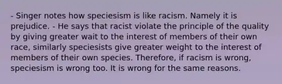 - Singer notes how speciesism is like racism. Namely it is prejudice. - He says that racist violate the principle of the quality by giving greater wait to the interest of members of their own race, similarly speciesists give greater weight to the interest of members of their own species. Therefore, if racism is wrong, speciesism is wrong too. It is wrong for the same reasons.