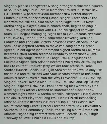 Singer & pianist / songwriter & song-arranger Nicknamed "Queen of Soul" & "Lady Soul" Born in Memphis / raised in Detroit Rev. C.L. Franklin = pastor of 4500-member New Bethel Baptist Church in Detroit / acclaimed Gospel singer & preacher / "The Man with the Million Dollar Voice" "The Eagle Stirs His Nest" Aretha sang & played piano in church choir, begins soloing in 1952, brought on the road with C.L. on his "gospel caravan" tours, C.L. begins managing, signs her to J.V.B. records "Precious Lord, Take My Hand" (1956), sometimes traveling with The Caravans and The Soul Stirrers, develops crush on Sam Cooke. Sam Cooke inspired Aretha to make Pop-song demo [Father agrees] Talent agent John Hammond signed Aretha to Columbia Records (1960) Aretha recorded Broadway show tunes & jazz-flavored Pop songs ("Won't Be Long" 1961), languishes at Columbia Signed with Atlantic Records (1967) Wexler "taking her back to church" Producer Jerry Wexler took Aretha to Fame Studios (Muscle Shoals, Ala.) [Jim Stewart of Stax would only use the studio and musicians with Stax Records artists at this point] Album "I Never Loved a Man the Way I Love You" (1967 / #2 Pop) Single "I Never Loved a Man..." (1967 / #1 R&B and Top 10 Pop) Single "Respect" (1967 / #1 Pop) / first big hit / written by Otis Redding (Stax artist) / revised as statement of black pride & women's rights Video = Aretha Franklin, "Respect" (1967) Aretha Franklin, "Don't Play that Song (You Lied)" (1970) Best-selling artist on Atlantic Records in1960s / 8 Top 10 hits Gospel live album "Amazing Grace" (1972) / recorded with Rev. Cleveland & Southern Calf. Community Choir / top selling album Aretha left Atlantic / signed big contract with Arista Records (1979) Single "Freeway of Love" (1987 / #1 R&B and #3 Pop)