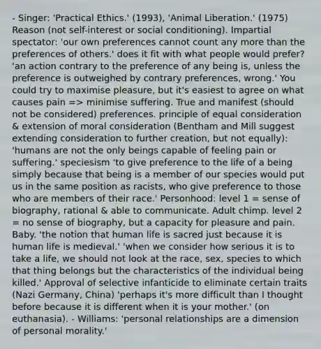 - Singer: 'Practical Ethics.' (1993), 'Animal Liberation.' (1975) Reason (not self-interest or social conditioning). Impartial spectator: 'our own preferences cannot count any more than the preferences of others.' does it fit with what people would prefer? 'an action contrary to the preference of any being is, unless the preference is outweighed by contrary preferences, wrong.' You could try to maximise pleasure, but it's easiest to agree on what causes pain => minimise suffering. True and manifest (should not be considered) preferences. principle of equal consideration & extension of moral consideration (Bentham and Mill suggest extending consideration to further creation, but not equally): 'humans are not the only beings capable of feeling pain or suffering.' speciesism 'to give preference to the life of a being simply because that being is a member of our species would put us in the same position as racists, who give preference to those who are members of their race.' Personhood: level 1 = sense of biography, rational & able to communicate. Adult chimp. level 2 = no sense of biography, but a capacity for pleasure and pain. Baby. 'the notion that human life is sacred just because it is human life is medieval.' 'when we consider how serious it is to take a life, we should not look at the race, sex, species to which that thing belongs but the characteristics of the individual being killed.' Approval of selective infanticide to eliminate certain traits (Nazi Germany, China) 'perhaps it's more difficult than I thought before because it is different when it is your mother.' (on euthanasia). - Williams: 'personal relationships are a dimension of personal morality.'