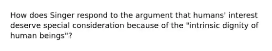 How does Singer respond to the argument that humans' interest deserve special consideration because of the "intrinsic dignity of human beings"?