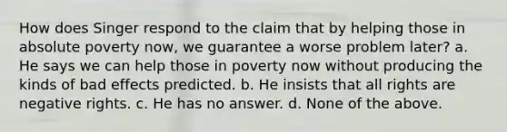 How does Singer respond to the claim that by helping those in absolute poverty now, we guarantee a worse problem later? a. He says we can help those in poverty now without producing the kinds of bad effects predicted. b. He insists that all rights are negative rights. c. He has no answer. d. None of the above.