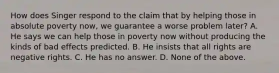 How does Singer respond to the claim that by helping those in absolute poverty now, we guarantee a worse problem later? A. He says we can help those in poverty now without producing the kinds of bad effects predicted. B. He insists that all rights are negative rights. C. He has no answer. D. None of the above.