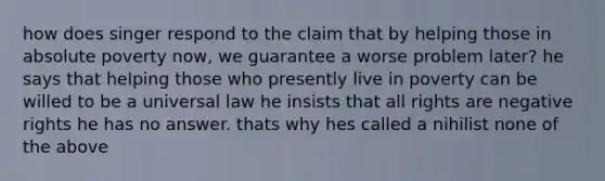 how does singer respond to the claim that by helping those in absolute poverty now, we guarantee a worse problem later? he says that helping those who presently live in poverty can be willed to be a universal law he insists that all rights are negative rights he has no answer. thats why hes called a nihilist none of the above