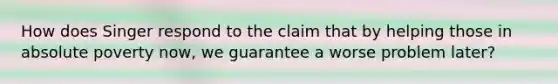 How does Singer respond to the claim that by helping those in absolute poverty now, we guarantee a worse problem later?