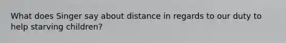 What does Singer say about distance in regards to our duty to help starving children?