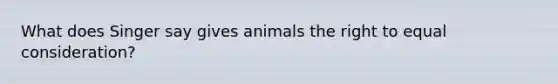 What does Singer say gives animals the right to equal consideration?