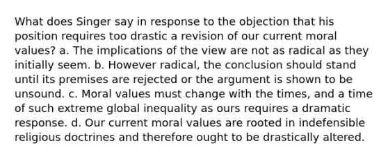 What does Singer say in response to the objection that his position requires too drastic a revision of our current moral values? a. The implications of the view are not as radical as they initially seem. b. However radical, the conclusion should stand until its premises are rejected or the argument is shown to be unsound. c. Moral values must change with the times, and a time of such extreme global inequality as ours requires a dramatic response. d. Our current moral values are rooted in indefensible religious doctrines and therefore ought to be drastically altered.