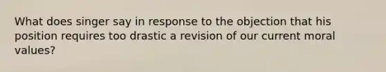 What does singer say in response to the objection that his position requires too drastic a revision of our current moral values?