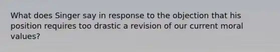 What does Singer say in response to the objection that his position requires too drastic a revision of our current moral values?