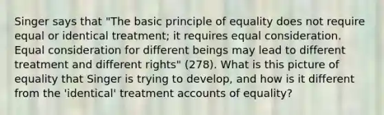 Singer says that "The basic principle of equality does not require equal or identical treatment; it requires equal consideration. Equal consideration for different beings may lead to different treatment and different rights" (278). What is this picture of equality that Singer is trying to develop, and how is it different from the 'identical' treatment accounts of equality?