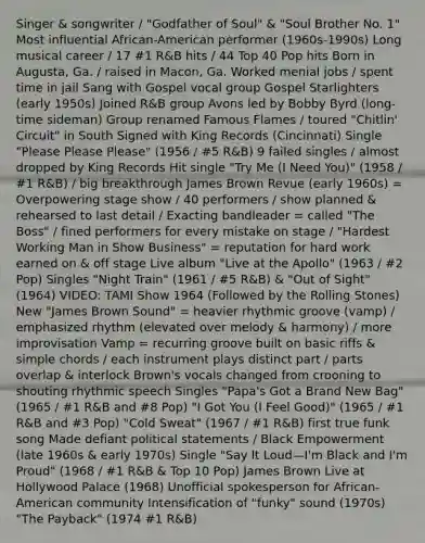 Singer & songwriter / "Godfather of Soul" & "Soul Brother No. 1" Most influential African-American performer (1960s-1990s) Long musical career / 17 #1 R&B hits / 44 Top 40 Pop hits Born in Augusta, Ga. / raised in Macon, Ga. Worked menial jobs / spent time in jail Sang with Gospel vocal group Gospel Starlighters (early 1950s) Joined R&B group Avons led by Bobby Byrd (long-time sideman) Group renamed Famous Flames / toured "Chitlin' Circuit" in South Signed with King Records (Cincinnati) Single "Please Please Please" (1956 / #5 R&B) 9 failed singles / almost dropped by King Records Hit single "Try Me (I Need You)" (1958 / #1 R&B) / big breakthrough James Brown Revue (early 1960s) = Overpowering stage show / 40 performers / show planned & rehearsed to last detail / Exacting bandleader = called "The Boss" / fined performers for every mistake on stage / "Hardest Working Man in Show Business" = reputation for hard work earned on & off stage Live album "Live at the Apollo" (1963 / #2 Pop) Singles "Night Train" (1961 / #5 R&B) & "Out of Sight" (1964) VIDEO: TAMI Show 1964 (Followed by the Rolling Stones) New "James Brown Sound" = heavier rhythmic groove (vamp) / emphasized rhythm (elevated over melody & harmony) / more improvisation Vamp = recurring groove built on basic riffs & simple chords / each instrument plays distinct part / parts overlap & interlock Brown's vocals changed from crooning to shouting rhythmic speech Singles "Papa's Got a Brand New Bag" (1965 / #1 R&B and #8 Pop) "I Got You (I Feel Good)" (1965 / #1 R&B and #3 Pop) "Cold Sweat" (1967 / #1 R&B) first true funk song Made defiant political statements / Black Empowerment (late 1960s & early 1970s) Single "Say It Loud—I'm Black and I'm Proud" (1968 / #1 R&B & Top 10 Pop) James Brown Live at Hollywood Palace (1968) Unofficial spokesperson for African-American community Intensification of "funky" sound (1970s) "The Payback" (1974 #1 R&B)