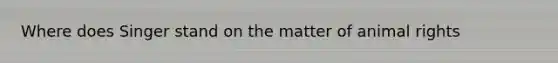 Where does Singer stand on the matter of animal rights