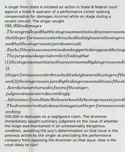 A singer from State A initiated an action in State B federal court against a State B operator of a performance center seeking compensation for damages incurred while on stage during a recent concert. The singer sought 100,000 in damages. The singer alleged that the stage was maintained in an unreasonably dangerous condition, that the performance center breached its duty to warn the singer of the dangerous condition, and that the singer was injured as a result. Each of these issues was raised and supported or opposed during a trial before a jury. The jury issued a special verdict finding that (1) the stage was maintained in an unreasonably dangerous condition, (2) the performance center breached its duty to warn the singer of the dangerous condition, and (3) the singer was injured by the dangerous condition of the stage. A verdict was returned in favor of the singer; judgment was entered accordingly. A drummer from State B who works with the singer was injured in the same concert at the same time the singer was injured. The drummer initiated an action against the performance center in State B state court, seeking100,000 in damages on a negligence claim. The drummer immediately sought summary judgment on the issue of whether the stage was maintained in an unreasonably dangerous condition, asserting the jury's determination on that issue in the previous action by the singer as precluding the performance company from opposing the drummer on that issue. How is the court likely to rule?