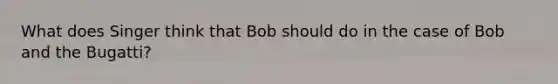 What does Singer think that Bob should do in the case of Bob and the Bugatti?