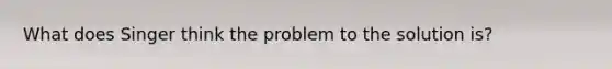 What does Singer think the problem to the solution is?