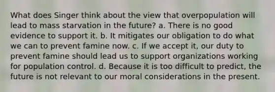 What does Singer think about the view that overpopulation will lead to mass starvation in the future? a. There is no good evidence to support it. b. It mitigates our obligation to do what we can to prevent famine now. c. If we accept it, our duty to prevent famine should lead us to support organizations working for population control. d. Because it is too difficult to predict, the future is not relevant to our moral considerations in the present.