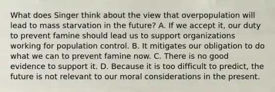 What does Singer think about the view that overpopulation will lead to mass starvation in the future? A. If we accept it, our duty to prevent famine should lead us to support organizations working for population control. B. It mitigates our obligation to do what we can to prevent famine now. C. There is no good evidence to support it. D. Because it is too difficult to predict, the future is not relevant to our moral considerations in the present.