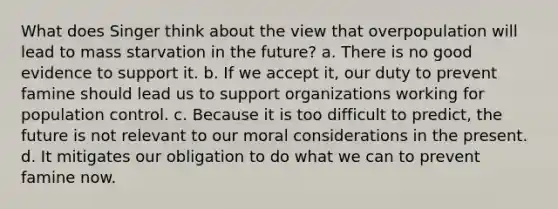 What does Singer think about the view that overpopulation will lead to mass starvation in the future? a. There is no good evidence to support it. b. If we accept it, our duty to prevent famine should lead us to support organizations working for population control. c. Because it is too difficult to predict, the future is not relevant to our moral considerations in the present. d. It mitigates our obligation to do what we can to prevent famine now.