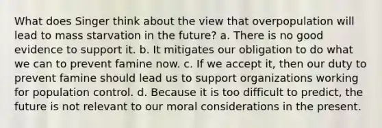 What does Singer think about the view that overpopulation will lead to mass starvation in the future? a. There is no good evidence to support it. b. It mitigates our obligation to do what we can to prevent famine now. c. If we accept it, then our duty to prevent famine should lead us to support organizations working for population control. d. Because it is too difficult to predict, the future is not relevant to our moral considerations in the present.