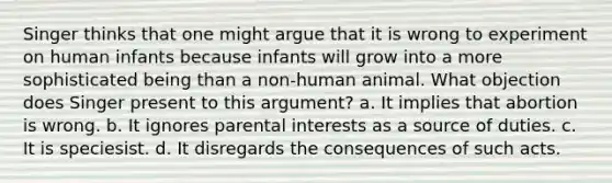 Singer thinks that one might argue that it is wrong to experiment on human infants because infants will grow into a more sophisticated being than a non-human animal. What objection does Singer present to this argument? a. It implies that abortion is wrong. b. It ignores parental interests as a source of duties. c. It is speciesist. d. It disregards the consequences of such acts.